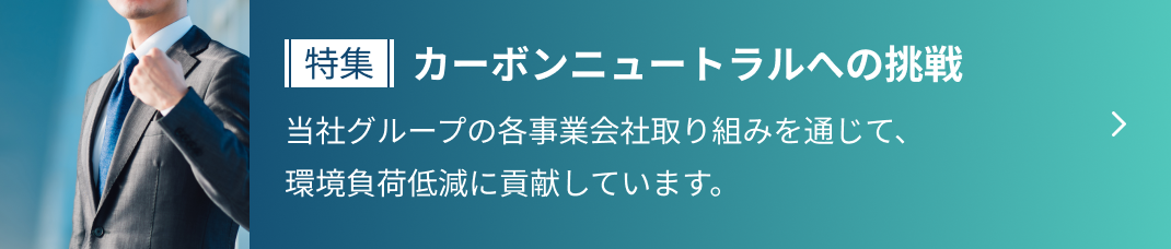 特集 カーボンニュートラルへの挑戦 当社グループの各事業会社取り組みを通じて、
                  環境負荷低減に貢献しています。