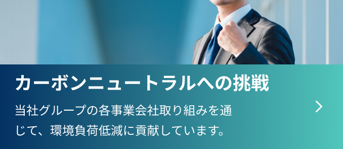 特集 カーボンニュートラルへの挑戦 当社グループの各事業会社取り組みを通じて、
                  環境負荷低減に貢献しています。